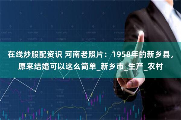 在线炒股配资识 河南老照片：1958年的新乡县，原来结婚可以这么简单_新乡市_生产_农村
