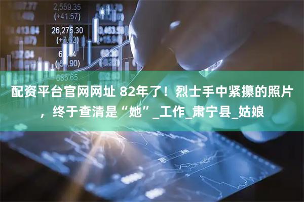配资平台官网网址 82年了！烈士手中紧攥的照片，终于查清是“她”_工作_肃宁县_姑娘