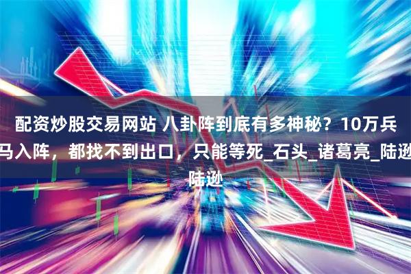 配资炒股交易网站 八卦阵到底有多神秘？10万兵马入阵，都找不到出口，只能等死_石头_诸葛亮_陆逊
