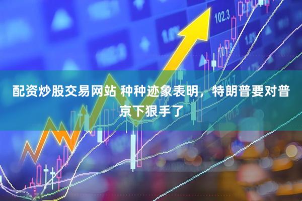 配资炒股交易网站 种种迹象表明，特朗普要对普京下狠手了