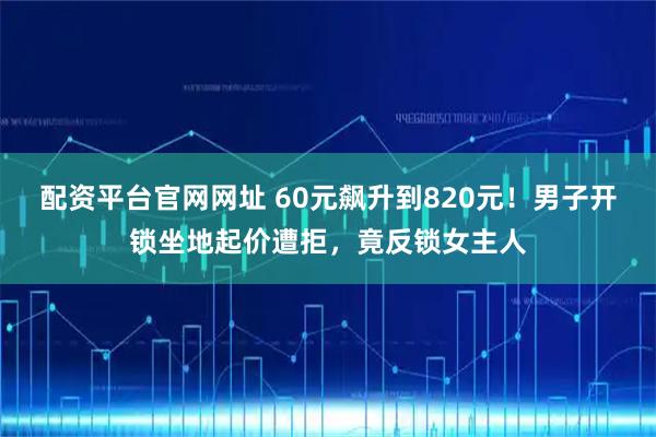 配资平台官网网址 60元飙升到820元！男子开锁坐地起价遭拒，竟反锁女主人