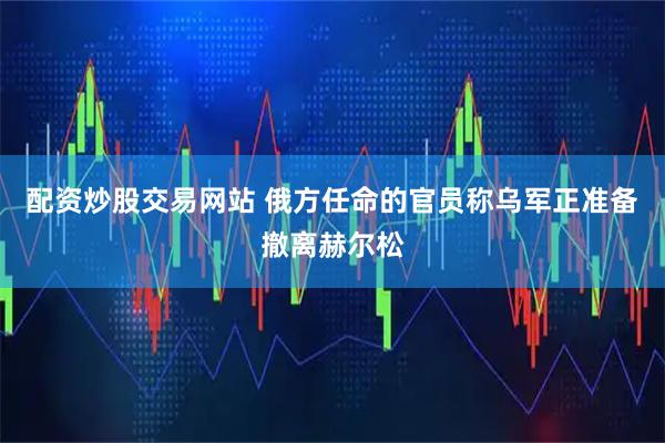 配资炒股交易网站 俄方任命的官员称乌军正准备撤离赫尔松