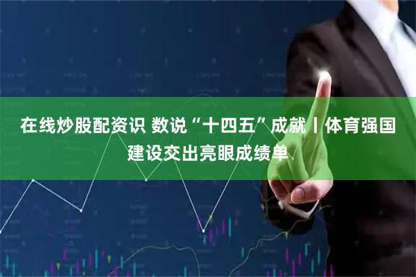 在线炒股配资识 数说“十四五”成就丨体育强国建设交出亮眼成绩单