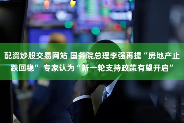 配资炒股交易网站 国务院总理李强再提“房地产止跌回稳” 专家认为“新一轮支持政策有望开启”