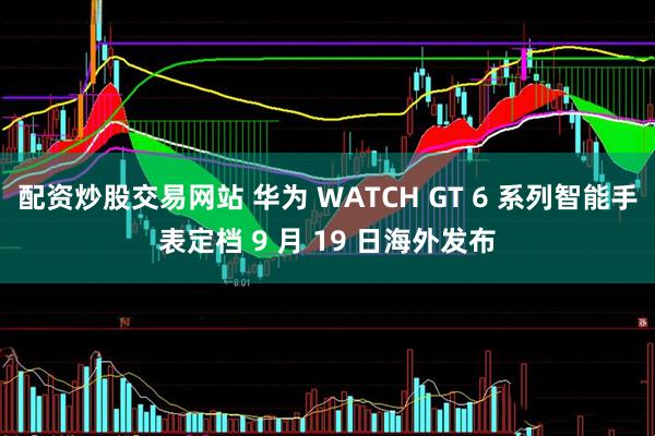 配资炒股交易网站 华为 WATCH GT 6 系列智能手表定档 9 月 19 日海外发布