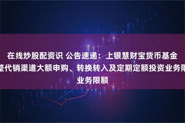 在线炒股配资识 公告速递：上银慧财宝货币基金调整代销渠道大额申购、转换转入及定期定额投资业务限额