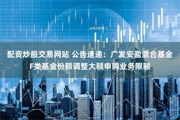 配资炒股交易网站 公告速递：广发安盈混合基金F类基金份额调整大额申购业务限额