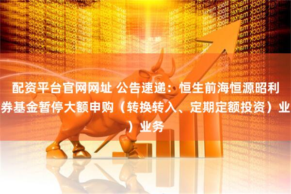 配资平台官网网址 公告速递：恒生前海恒源昭利债券基金暂停大额申购（转换转入、定期定额投资）业务