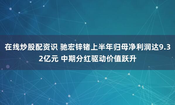 在线炒股配资识 驰宏锌锗上半年归母净利润达9.32亿元 中期分红驱动价值跃升