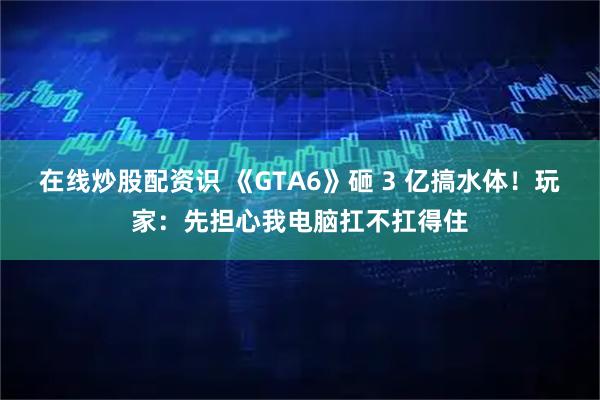 在线炒股配资识 《GTA6》砸 3 亿搞水体！玩家：先担心我电脑扛不扛得住