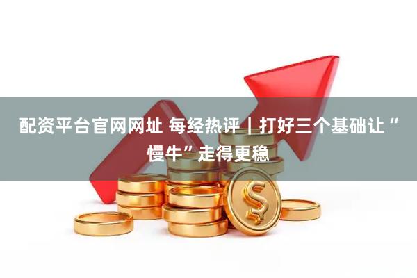 配资平台官网网址 每经热评｜打好三个基础　让“慢牛”走得更稳