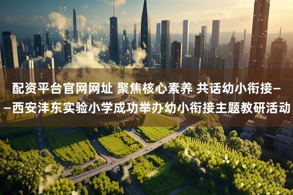 配资平台官网网址 聚焦核心素养 共话幼小衔接——西安沣东实验小学成功举办幼小衔接主题教研活动