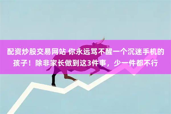 配资炒股交易网站 你永远骂不醒一个沉迷手机的孩子！除非家长做到这3件事，少一件都不行