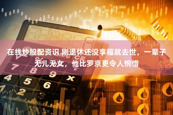 在线炒股配资识 刚退休还没享福就去世，一辈子无儿无女，他比罗京更令人惋惜