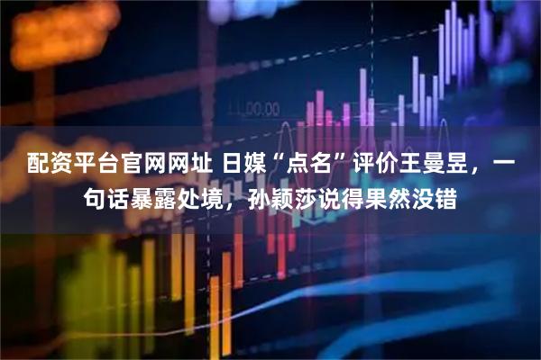 配资平台官网网址 日媒“点名”评价王曼昱，一句话暴露处境，孙颖莎说得果然没错