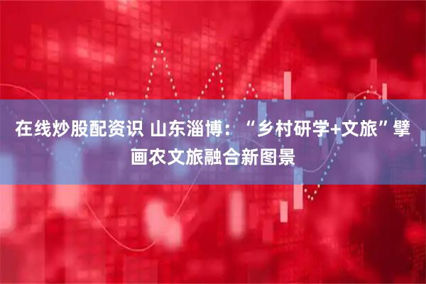 在线炒股配资识 山东淄博：“乡村研学+文旅”擘画农文旅融合新图景