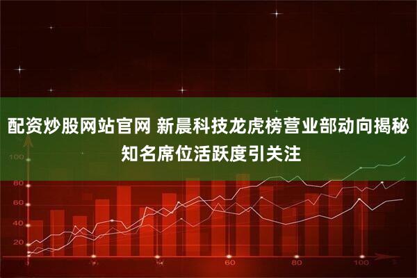 配资炒股网站官网 新晨科技龙虎榜营业部动向揭秘 知名席位活跃度引关注