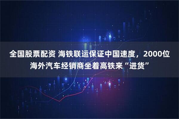 全国股票配资 海铁联运保证中国速度，2000位海外汽车经销商坐着高铁来“进货”