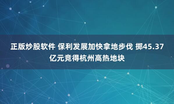 正版炒股软件 保利发展加快拿地步伐 掷45.37亿元竞得杭州高热地块