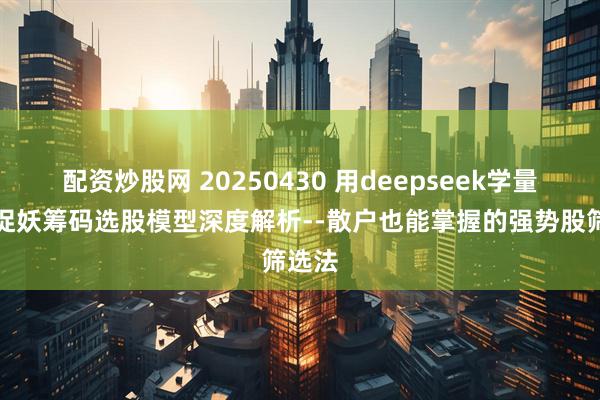 配资炒股网 20250430 用deepseek学量化：捉妖筹码选股模型深度解析--散户也能掌握的强势股筛选法