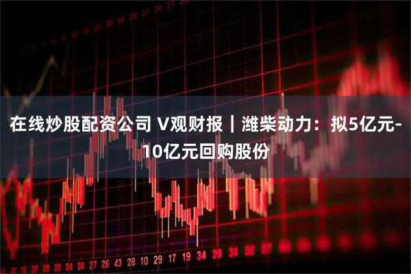 在线炒股配资公司 V观财报｜潍柴动力：拟5亿元-10亿元回购股份