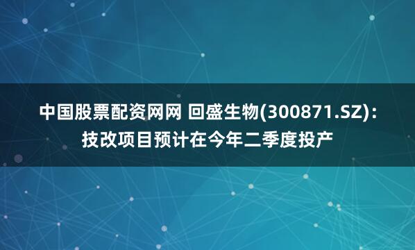 中国股票配资网网 回盛生物(300871.SZ)：技改项目预计在今年二季度投产
