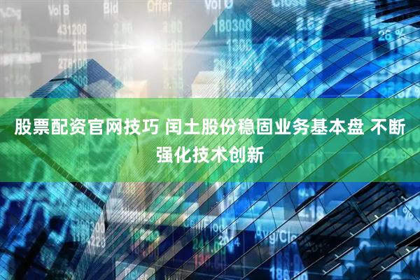 股票配资官网技巧 闰土股份稳固业务基本盘 不断强化技术创新