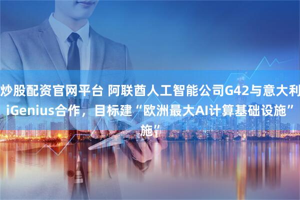 炒股配资官网平台 阿联酋人工智能公司G42与意大利iGenius合作，目标建“欧洲最大AI计算基础设施”