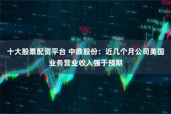 十大股票配资平台 中鼎股份：近几个月公司美国业务营业收入强于预期