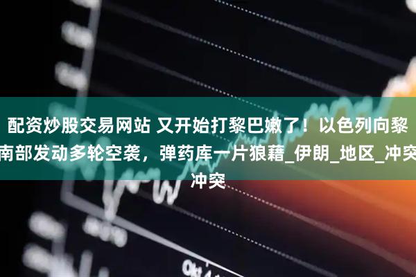 配资炒股交易网站 又开始打黎巴嫩了！以色列向黎南部发动多轮空袭，弹药库一片狼藉_伊朗_地区_冲突