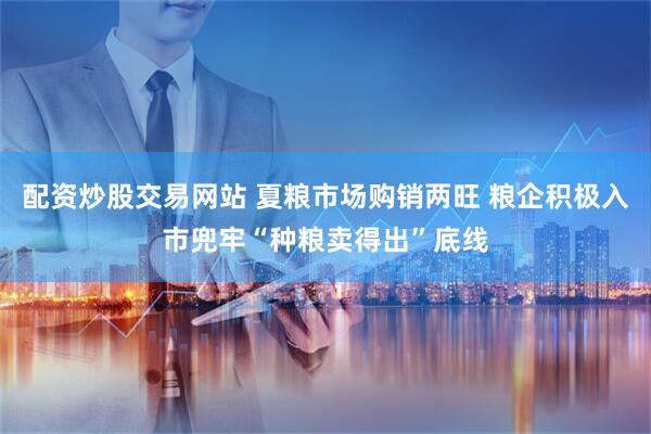配资炒股交易网站 夏粮市场购销两旺 粮企积极入市兜牢“种粮卖得出”底线