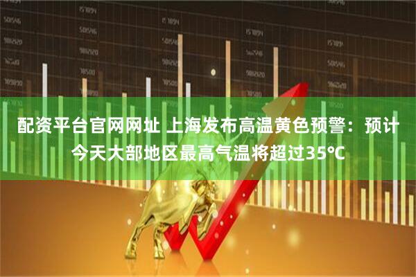 配资平台官网网址 上海发布高温黄色预警：预计今天大部地区最高气温将超过35℃