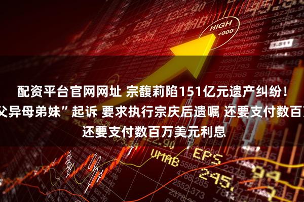 配资平台官网网址 宗馥莉陷151亿元遗产纠纷！被3名“同父异母弟妹”起诉 要求执行宗庆后遗嘱 还要支付数百万美元利息
