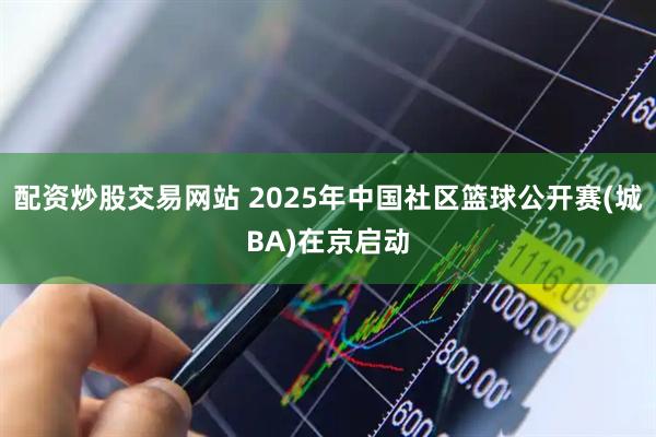 配资炒股交易网站 2025年中国社区篮球公开赛(城BA)在京启动