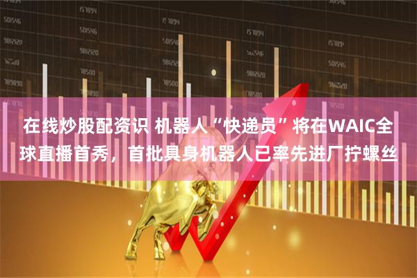 在线炒股配资识 机器人“快递员”将在WAIC全球直播首秀，首批具身机器人已率先进厂拧螺丝