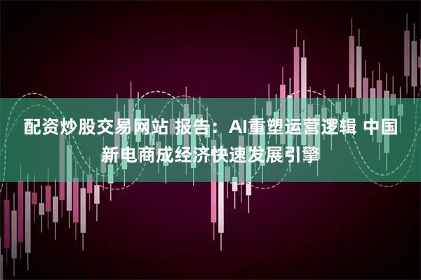 配资炒股交易网站 报告：AI重塑运营逻辑 中国新电商成经济快速发展引擎