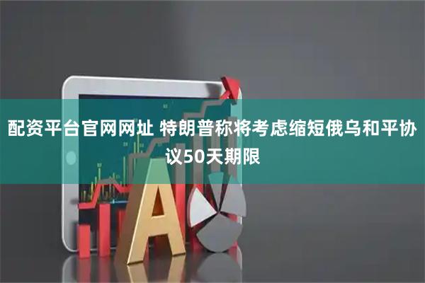 配资平台官网网址 特朗普称将考虑缩短俄乌和平协议50天期限