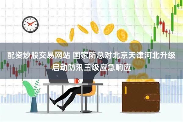 配资炒股交易网站 国家防总对北京天津河北升级启动防汛三级应急响应