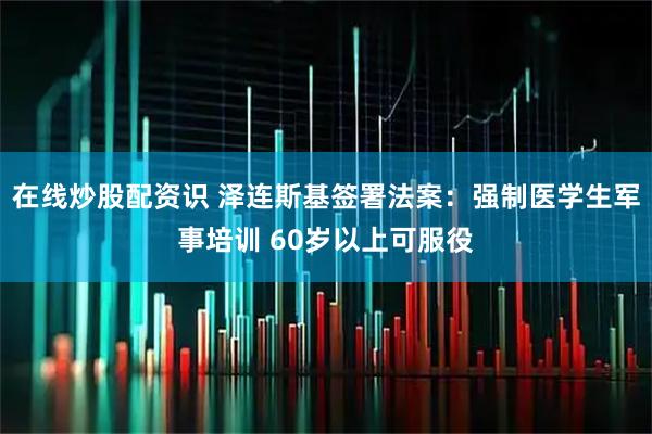 在线炒股配资识 泽连斯基签署法案：强制医学生军事培训 60岁以上可服役