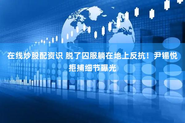 在线炒股配资识 脱了囚服躺在地上反抗！尹锡悦拒捕细节曝光