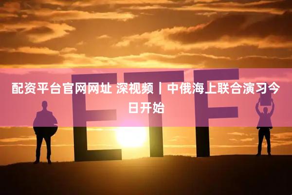 配资平台官网网址 深视频｜中俄海上联合演习今日开始