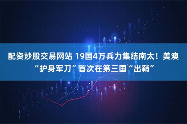 配资炒股交易网站 19国4万兵力集结南太！美澳“护身军刀”首次在第三国“出鞘”