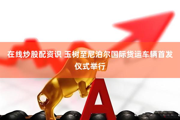 在线炒股配资识 玉树至尼泊尔国际货运车辆首发仪式举行
