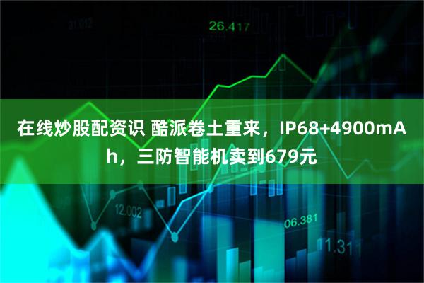 在线炒股配资识 酷派卷土重来，IP68+4900mAh，三防智能机卖到679元