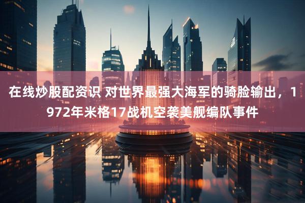 在线炒股配资识 对世界最强大海军的骑脸输出，1972年米格17战机空袭美舰编队事件