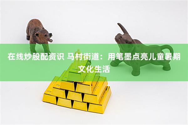在线炒股配资识 马村街道：用笔墨点亮儿童暑期文化生活