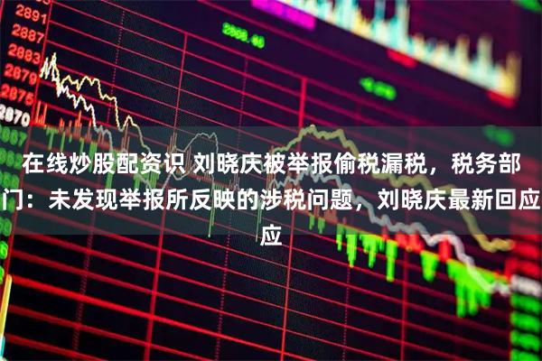 在线炒股配资识 刘晓庆被举报偷税漏税，税务部门：未发现举报所反映的涉税问题，刘晓庆最新回应