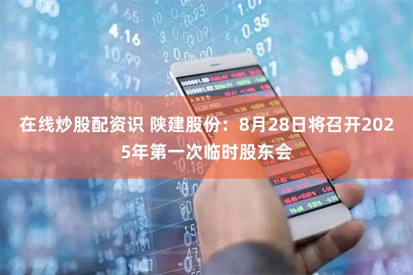 在线炒股配资识 陕建股份：8月28日将召开2025年第一次临时股东会