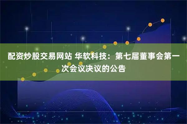 配资炒股交易网站 华软科技：第七届董事会第一次会议决议的公告