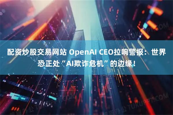 配资炒股交易网站 OpenAI CEO拉响警报：世界恐正处“AI欺诈危机”的边缘！